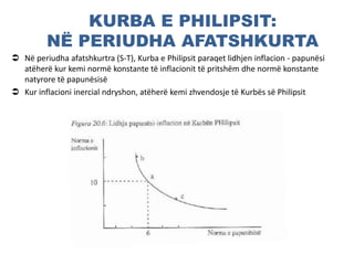 KURBA E PHILIPSIT:
NË PERIUDHA AFATSHKURTA
 Në periudha afatshkurtra (S-T), Kurba e Philipsit paraqet lidhjen inflacion - papunësi
atëherë kur kemi normë konstante të inflacionit të pritshëm dhe normë konstante
natyrore të papunësisë
 Kur inflacioni inercial ndryshon, atëherë kemi zhvendosje të Kurbës së Philipsit
 