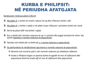 KURBA E PHILIPSIT:
NË PERIUDHA AFATGJATA
Konkluzioni: Krahaso pikat A dhe D:
 Në pikën A: u është në nivelin natyror të saj dhe inflacioni është i ulët
 Në pikën D: u është e njëjtë si në pikën A por inflacioni i pritshëm është më i lartë
 Në të dy pikat GDP real është i njëjtë.
 Kur u është nën normën natyrore të saj => çmimet dhe pagat tentojnë të rriten. Kjo
quhet hipoteza e normës natyrore të papunësisë.
 Spiralja nuk ndalet për sa kohë që u  norma natyrore e papunësisë,
 Dy përfundime të rëndësishme nga teoria e normës natyrore të papunësisë:
 Qeveria nuk mund ta çojë u nën normën natyrore pa shkaktuar inflacion
 Kurba e Philipsit tregon se qeveria duhet të zgjedh në mes të inflacionit dhe
papunësisë dmth ka trade-off në mes të inflacionit dhe papunësisë
 