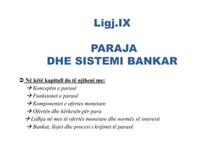 Ligj.IX
PARAJA
DHE SISTEMI BANKAR
 Në këtë kapitull do të njiheni me:
 Konceptin e parasë
 Funksionet e parasë
 Komponentet e ofertes monetare
 Ofertën dhe kërkesën për para
 Lidhja në mes të ofertës monetare dhe normës së interesit
 Bankat, llojet dhe procesi i krijimit të parasë
 