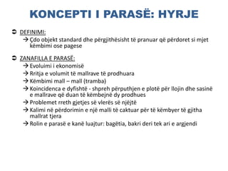 KONCEPTI I PARASË: HYRJE
 DEFINIMI:
Çdo objekt standard dhe përgjithësisht të pranuar që përdoret si mjet
këmbimi ose pagese
 ZANAFILLA E PARASË:
Evoluimi i ekonomisë
Rritja e volumit të mallrave të prodhuara
Këmbimi mall – mall (tramba)
Koincidenca e dyfishtë - shpreh përputhjen e plotë për llojin dhe sasinë
e mallrave që duan të këmbejnë dy prodhues
Problemet rreth gjetjes së vlerës së njëjtë
Kalimi në përdorimin e një malli të caktuar për të këmbyer të gjitha
mallrat tjera
Rolin e parasë e kanë luajtur: bagëtia, bakri deri tek ari e argjendi
 