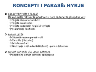 KONCEPTI I PARASË: HYRJE
 KARAKTERISTIKAT E PARASË
Që një mall i caktuar të përdoret si para ai duhet ti gëzoj disa veti:
Të jetë i transportueshëm
Të jetë i ruajtshëm
Të jetë i ndashëm në pjesë të vogla
I sigurt nga falsifikimi
 PARAJA LETËR
Zëvendësuese e parasë mall
Zanafilla (historiku)
Mbulesa në ari
Ndërhyrja e një autoriteti (shteti) - para e dekretuar
 PARAJA BANKARE OSE ÇEÇET BANKARE
Shërbejnë si mjet këmbimi apo pagese
 
