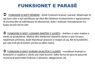 FUNKSIONET E PARASË
 FUNKSIONI SI MJET KËMBIMI - është funksioni kryesor i parasë. Nëpërmjet tij
ajo luan rolin e një lubrifikuesi që zbut dhe lehtëson funksionimin e ingranazheve
të shumta dhe të ndërlikuara të ekonomisë, duke i realizuar transaksionet me
kosto shumë më të ulët
 FUNKSIONI SI MJET LLOGARIE (MATËSE E VLERËS) - shërben si njësi matëse e
vlerës së produkteve. Mallrat dhe shërbimet shprehin vlerën e tyre në para,
nëpërmjet çmimeve, duke thjeshtuar procesin e matjes së saj. Në të kundërtën,
për çdo mall do të kishim çmime sa edhe mallra
 FUNKSIONI SI MJET KURSIMI (RUAJTËSE E VLERËS) - mundëson kryerjen e
funksionit si ruajtëse e vlerës ose mjet kursimi. Edhe forma të tjera të pasurisë
mund ta kryejnë këtë funksion si aksionet, obligacionet, etj.
 