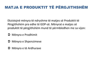 MATJA E PRODUKTIT TË PËRGJITHSHËM
Ekzistojnë mënyra të ndryshme të matjes së Produktit të
Përgjithshëm pra edhe të GDP-së. Mënyrat e matjes së
produktit të përgjithshëm mund të përmbledhen me sa vijon:
 Mënyra e Prodhimit
 Mënyra e Shpenzimeve
 Mënyra e të Ardhurave
 