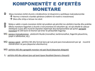 KOMPONENTËT E OFERTËS
MONETARE
 Masa monetare është shumë e rëndësishme në dizajnimin e politikave makroekonomike
 Norma e interesit e bankës qëndrore (ndikimi në nivelin e investimeve)
 Blera dhe shitja e letrave me vlerë
 Matja e saktë e masës monetare është një problem që përcillet me vështërsi teorike dhe praktike
 Oferta monetare llogaritet si shumë e instrumenteve të ndryshëm që, në një shkallë të caktuar
shërbejnë si para dhe mund të shprehet nëpërmjet disa komponentëve që quhen agregatë
monetarë të cilët kanë në themel një kriter të përbashkët llogaritje.
M1: paraja e transaksioneve - plotësisht likuide (monedhat, kartëmonedhat, llogaritë çekueshme,
çeqet e udhëtarëve, etj.)
M2: paraja e gjerë - përfshin M1 dhe format tjera që nuk janë para transaksionesh por që mund të
shëndrrohen në para (depozitat afatshkurtra)
M3: përfshin M2 dhe agregatët monetar më pak likuid (depozitat afatgjatë)
L: përfshin M3 dhe aktivet tjera që kanë tipare likuiditeti (bonot e thesarit)
 