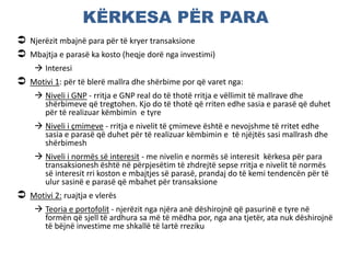 KËRKESA PËR PARA
 Njerëzit mbajnë para për të kryer transaksione
 Mbajtja e parasë ka kosto (heqje dorë nga investimi)
 Interesi
 Motivi 1: për të blerë mallra dhe shërbime por që varet nga:
 Niveli i GNP - rritja e GNP real do të thotë rritja e vëllimit të mallrave dhe
shërbimeve që tregtohen. Kjo do të thotë që rriten edhe sasia e parasë që duhet
për të realizuar këmbimin e tyre
 Niveli i çmimeve - rritja e nivelit të çmimeve është e nevojshme të rritet edhe
sasia e parasë që duhet për të realizuar këmbimin e të njëjtës sasi mallrash dhe
shërbimesh
 Niveli i normës së interesit - me nivelin e normës së interesit kërkesa për para
transaksionesh është në përpjesëtim të zhdrejtë sepse rritja e nivelit të normës
së interesit rri koston e mbajtjes së parasë, prandaj do të kemi tendencën për të
ulur sasinë e parasë që mbahet për transaksione
 Motivi 2: ruajtja e vlerës
 Teoria e portofolit - njerëzit nga njëra anë dëshirojnë që pasurinë e tyre në
formën që sjell të ardhura sa më të mëdha por, nga ana tjetër, ata nuk dëshirojnë
të bëjnë investime me shkallë të lartë rreziku
 