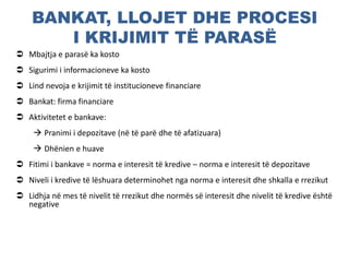 BANKAT, LLOJET DHE PROCESI
I KRIJIMIT TË PARASË
 Mbajtja e parasë ka kosto
 Sigurimi i informacioneve ka kosto
 Lind nevoja e krijimit të institucioneve financiare
 Bankat: firma financiare
 Aktivitetet e bankave:
 Pranimi i depozitave (në të parë dhe të afatizuara)
 Dhënien e huave
 Fitimi i bankave = norma e interesit të kredive – norma e interesit të depozitave
 Niveli i kredive të lëshuara determinohet nga norma e interesit dhe shkalla e rrezikut
 Lidhja në mes të nivelit të rrezikut dhe normës së interesit dhe nivelit të kredive është
negative
 
