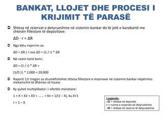 BANKAT, LLOJET DHE PROCESI I
KRIJIMIT TË PARASË
 Shtesa në rezervat e detyrueshme në sistemin bankar do të jetë e barabartë me
shtesën fillestare të depozitave:
∆D ∙ r = ∆R
 Nga këtu nxjerrim se:
∆D = ∆R / r ose ∆D = (1 / r) * ∆R
 Në rastin tonë kemi:
∆D = (1 / r) * ∆R =
(1/0.1) * 2,000 = 20,000
 Raporti 1/r tregon sa shumëfishohet shtesa fillestare e rezervave në sistemin bankar nëpërmes
mekanizmit të dhënies së huave
 Ky quhet multiplikator i i ofertës monetare:
1 + X + X2 + X3 + ...... + Xn = 1/(1 – X), ku X<1
r = 1 – X
Legjenda:
∆D = shtesa në depozite
r = norma e rezervës së detyrueshme
∆R = shtesa në rezerva të detyrueshme
 