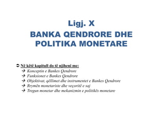 Ligj. X
BANKA QENDRORE DHE
POLITIKA MONETARE
 Në këtë kapitull do të njiheni me:
 Konceptin e Bankes Qendrore
 Funksionet e Bankes Qendrore
 Objektivat, qëllimet dhe instrumentet e Bankes Qendrore
 Rrymën monetariste dhe veçoritë e saj
 Tregun monetar dhe mekanizmin e politikës monetare
 