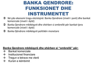 BANKA QENDRORE:
FUNKSIONET DHE
INSTRUMENTET
 Në çdo ekonomi tregu ekzistojnë: Banka Qendrore (niveli i parë) dhe bankat
komerciale (niveli i dytë)
 Banka Qendrore mbikëqyrë dhe shërben si ombrellë për bankat tjera
komerciale (niveli i dytë)
 Banka Qëndrore mbikëqyrë politikën monetare
Banka Qendrore mbikëqyrë dhe shërben si “ombrellë” për:
 Bankat komerciale
 Institucionet financiare
 Tregun e letrave me vlerë
 Kursin e këmbimit
 