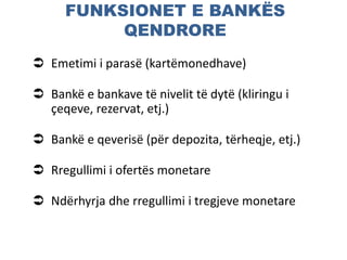 FUNKSIONET E BANKËS
QENDRORE
 Emetimi i parasë (kartëmonedhave)
 Bankë e bankave të nivelit të dytë (kliringu i
çeqeve, rezervat, etj.)
 Bankë e qeverisë (për depozita, tërheqje, etj.)
 Rregullimi i ofertës monetare
 Ndërhyrja dhe rregullimi i tregjeve monetare
 
