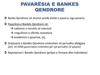 PAVARËSIA E BANKES
QENDRORE
 Banka Qendrore në shumë vende është e pavarur nga qeveria
 Pavarësia e Bankës Qendrore në:
 caktimin e normës së interesit
 rregullimin e ofertës monetare
 kreditimin e qeverisë, etj.
 Drejtuesit e Bankës Qendrore emërohen në periudha afatgjata
(psh. në SHBA guvernatori emërohet për një periudhë 14 vjeçare)
 Reputacioni i Bankës Qendrore (pritjet e firmave dhe individëve)
 