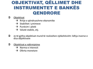 OBJEKTIVAT, QËLLIMET DHE
INSTRUMENTET E BANKËS
QENDRORE
 Objektivat
 Rritje e qëndrueshme ekonomike
 Stabilitet i çmimeve
 Punësim i plotë
 Valutë stabile, etj.
 Jo të gjitha objektivat mund të realizohen njëkohësisht: lidhja inverse e
disa objektivave
 Objektivat e ndërmjetme
 Norma e interesit
 Oferta monetare
 
