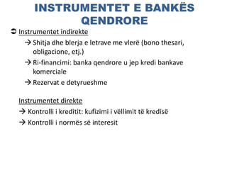 INSTRUMENTET E BANKËS
QENDRORE
 Instrumentet indirekte
Shitja dhe blerja e letrave me vlerë (bono thesari,
obligacione, etj.)
Ri-financimi: banka qendrore u jep kredi bankave
komerciale
Rezervat e detyrueshme
Instrumentet direkte
 Kontrolli i kreditit: kufizimi i vëllimit të kredisë
 Kontrolli i normës së interesit
 