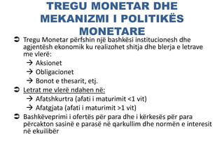 TREGU MONETAR DHE
MEKANIZMI I POLITIKËS
MONETARE
 Tregu Monetar përfshin një bashkësi institucionesh dhe
agjentësh ekonomik ku realizohet shitja dhe blerja e letrave
me vlerë:
 Aksionet
 Obligacionet
 Bonot e thesarit, etj.
 Letrat me vlerë ndahen në:
 Afatshkurtra (afati i maturimit <1 vit)
 Afatgjata (afati i maturimit >1 vit)
 Bashkëveprimi i ofertës për para dhe i kërkesës për para
përcakton sasinë e parasë në qarkullim dhe normën e interesit
në ekuilibër
 