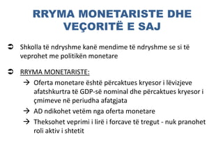 RRYMA MONETARISTE DHE
VEÇORITË E SAJ
 Shkolla të ndryshme kanë mendime të ndryshme se si të
veprohet me politikën monetare
 RRYMA MONETARISTE:
 Oferta monetare është përcaktues kryesor i lëvizjeve
afatshkurtra të GDP-së nominal dhe përcaktues kryesor i
çmimeve në periudha afatgjata
 AD ndikohet vetëm nga oferta monetare
 Theksohet veprimi i lirë i forcave të tregut - nuk pranohet
roli aktiv i shtetit
 