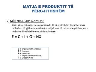 MATJA E PRODUKTIT TË
PËRGJITHSHËM
2) MËNYRA E SHPENZIMEVE:
Sipas kësaj mënyre, vlera e produktit të përgjithshëm llogaritet duke
mbledhur të gjitha shpenzimet e subjekteve të ndryshme për blerjen e
mallrave dhe shërbimeve përfundimtare:
E = C + I + G + NX
E  Shpenzimet Kombëtare
C  Konsumi
I  Investimet
G  Shpenzimet Qeveritare
N  Eksporti Neto
 