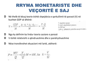 RRYMA MONETARISTE DHE
VEÇORITË E SAJ
 Në thelb të kësaj teorie është shpejtësia e qarkullimit të parasë (V) në
kushtet GDP së dhënë:
 Nga ky definim ka lindur teoria sasiore e parasë
 V është relativisht e qëndrueshme dhe e pandryshueshme
 Nëse transferohet ekuacioni më lartë, atëherë:
 