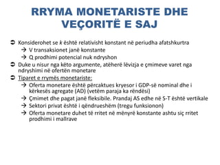 RRYMA MONETARISTE DHE
VEÇORITË E SAJ
 Konsiderohet se k është relativisht konstant në periudha afatshkurtra
 V transaksionet janë konstante
 Q prodhimi potencial nuk ndryshon
 Duke u nisur nga këto argumente, atëherë lëvizja e çmimeve varet nga
ndryshimi në ofertën monetare
 Tiparet e rrymës monetariste:
 Oferta monetare është përcaktues kryesor i GDP-së nominal dhe i
kërkesës agregate (AD) (vetëm paraja ka rëndësi)
 Çmimet dhe pagat janë fleksibile. Prandaj AS edhe në S-T është vertikale
 Sektori privat është i qëndrueshëm (tregu funksionon)
 Oferta monetare duhet të rritet në mënyrë konstante ashtu siç rritet
prodhimi i mallrave
 