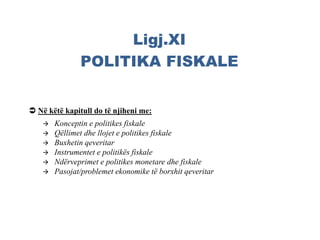 Ligj.XI
POLITIKA FISKALE
 Konceptin e politikes fiskale
 Qëllimet dhe llojet e politikes fiskale
 Buxhetin qeveritar
 Instrumentet e politikës fiskale
 Ndërveprimet e politikes monetare dhe fiskale
 Pasojat/problemet ekonomike të borxhit qeveritar
 Në këtë kapitull do të njiheni me:
 