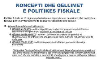 KONCEPTI DHE QËLLIMET
E POLITIKES FISKALE
Politika fiskale ka të bëjë me përdorimin e shpenzimeve qeveritare dhe politikën e
taksave për të arritur qëllime të caktuara ekonomike dhe sociale
 Këto qëllime ndahen në tri kategori:
 QËLLIMI ALOKATIV – ndikimi i politikave buxhetore të qeverisë në alokimin e
resurseve të shoqërisë apo zhvillimin e sektorëve të caktuar
 QËLLIMI SHPËRNDARËS - ndikimi i politikave buxhetore të qeverisë në
shpërndarjen e të ardhurave të shoqërisë apo thënë ndryshe rishpërndarjen e të
ardhurave
 QËLLIMI STABILIZUES - ndikimi i qeverisë në inflacion, papunësi dhe rritje
ekonomike
“Në fund të fundit politika fiskale ka të bëjë me politikën e shpenzimeve qeveritare
për blerje mallrash e shërbimesh e për kryerjen e pagesave të transferueshme nga
njëra anë, dhe me politikën e sigurimit të të ardhurave e para se gjithash të taksave
në anën tjetër”
 
