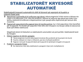 STABILIZATORËT KRYESORË
AUTOMATIKË
Stabilizatorët kryesorë automatik të ciklit të biznesit që veprojnë në kuadrin e
sistemit fiskal janë:
 Ndryshimet automatike të të ardhurave nga taksat: taksat progresive (rritet norma e taksave me
rritjen e të ardhurave). P.sh. nëse bie prodhimi, atëherë të ardhurat nga taksat bien duke rritur
kështu relativisht të ardhurat e disponueshme e për pasojë edhe shpenzimet për konsum dhe
investime.
 Pagesat për papunësinë dhe pagesat tjera të transferueshme: kur rritet papunësia rriten benefitet
për të papunët. Pra fondet për papunësi rriten dhe ulen në pajtim me lëvizjet ciklike të ekonomisë
duke sjell efekte stabilizuese
Megjithatë duhet të theksohet se stabilizatorët automatikë nuk janë perfekt. Stabilizatorët kanë
dy mangësi:
1. Efektet negative në ofertën agregate:
 Taksat progresive mund të dekurajojnë iniciativat dhe punëtorët që të punojnë më shumë
 Poashtu ndikojnë në rritjen e inflacionit, pasi ato e kufizojnë prodhimin
 Pagesat e larta për të papunët bëjnë që të papunët të qëndrojnë më gjatë si të papunë
2. Problemi i pengesës fiskale
 Kur ekonomia rritet, këta stabilizatorë e pengojnë rritjen (ulin multiplikatorin)
 
