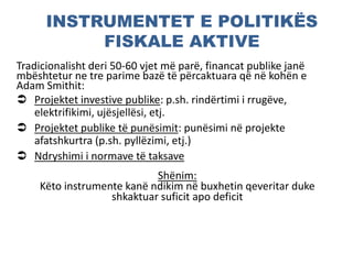 INSTRUMENTET E POLITIKËS
FISKALE AKTIVE
Tradicionalisht deri 50-60 vjet më parë, financat publike janë
mbështetur ne tre parime bazë të përcaktuara që në kohën e
Adam Smithit:
 Projektet investive publike: p.sh. rindërtimi i rrugëve,
elektrifikimi, ujësjellësi, etj.
 Projektet publike të punësimit: punësimi në projekte
afatshkurtra (p.sh. pyllëzimi, etj.)
 Ndryshimi i normave të taksave
Shënim:
Këto instrumente kanë ndikim në buxhetin qeveritar duke
shkaktuar suficit apo deficit
 