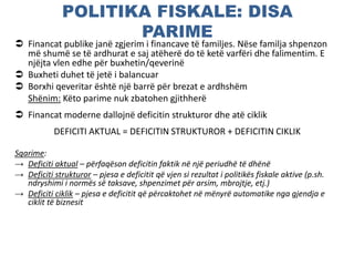 POLITIKA FISKALE: DISA
PARIME
 Financat publike janë zgjerim i financave të familjes. Nëse familja shpenzon
më shumë se të ardhurat e saj atëherë do të ketë varfëri dhe falimentim. E
njëjta vlen edhe për buxhetin/qeverinë
 Buxheti duhet të jetë i balancuar
 Borxhi qeveritar është një barrë për brezat e ardhshëm
Shënim: Këto parime nuk zbatohen gjithherë
 Financat moderne dallojnë deficitin strukturor dhe atë ciklik
DEFICITI AKTUAL = DEFICITIN STRUKTUROR + DEFICITIN CIKLIK
Sqarime:
→ Deficiti aktual – përfaqëson deficitin faktik në një periudhë të dhënë
→ Deficiti strukturor – pjesa e deficitit që vjen si rezultat i politikës fiskale aktive (p.sh.
ndryshimi i normës së taksave, shpenzimet për arsim, mbrojtje, etj.)
→ Deficiti ciklik – pjesa e deficitit që përcaktohet në mënyrë automatike nga gjendja e
ciklit të biznesit
 