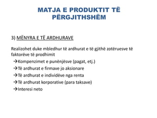 MATJA E PRODUKTIT TË
PËRGJITHSHËM
3) MËNYRA E TË ARDHURAVE
Realizohet duke mbledhur të ardhurat e të gjithë zotëruesve të
faktorëve të prodhimit
Kompenzimet e punënjësve (pagat, etj.)
Të ardhurat e firmave jo aksionare
Të ardhurat e individëve nga renta
Të ardhurat korporative (para taksave)
Interesi neto
 