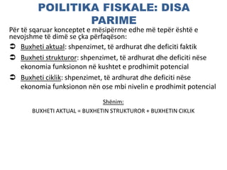 POILITIKA FISKALE: DISA
PARIME
Për të sqaruar konceptet e mësipërme edhe më tepër është e
nevojshme të dimë se çka përfaqëson:
 Buxheti aktual: shpenzimet, të ardhurat dhe deficiti faktik
 Buxheti strukturor: shpenzimet, të ardhurat dhe deficiti nëse
ekonomia funksionon në kushtet e prodhimit potencial
 Buxheti ciklik: shpenzimet, të ardhurat dhe deficiti nëse
ekonomia funksionon nën ose mbi nivelin e prodhimit potencial
Shënim:
BUXHETI AKTUAL = BUXHETIN STRUKTUROR + BUXHETIN CIKLIK
 
