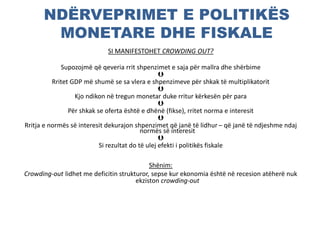NDËRVEPRIMET E POLITIKËS
MONETARE DHE FISKALE
SI MANIFESTOHET CROWDING OUT?
Supozojmë që qeveria rrit shpenzimet e saja për mallra dhe shërbime

Rritet GDP më shumë se sa vlera e shpenzimeve për shkak të multiplikatorit

Kjo ndikon në tregun monetar duke rritur kërkesën për para

Për shkak se oferta është e dhënë (fikse), rritet norma e interesit

Rritja e normës së interesit dekurajon shpenzimet që janë të lidhur – që janë të ndjeshme ndaj
normës së interesit

Si rezultat do të ulej efekti i politikës fiskale
Shënim:
Crowding-out lidhet me deficitin strukturor, sepse kur ekonomia është në recesion atëherë nuk
ekziston crowding-out
 