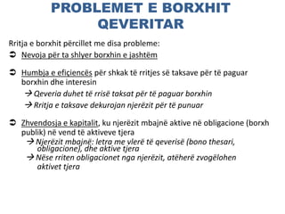 PROBLEMET E BORXHIT
QEVERITAR
Rritja e borxhit përcillet me disa probleme:
 Nevoja për ta shlyer borxhin e jashtëm
 Humbja e efiçiencës për shkak të rritjes së taksave për të paguar
borxhin dhe interesin
 Qeveria duhet të rrisë taksat për të paguar borxhin
 Rritja e taksave dekurojan njerëzit për të punuar
 Zhvendosja e kapitalit, ku njerëzit mbajnë aktive në obligacione (borxh
publik) në vend të aktiveve tjera
 Njerëzit mbajnë: letra me vlerë të qeverisë (bono thesari,
obligacione), dhe aktive tjera
 Nëse rriten obligacionet nga njerëzit, atëherë zvogëlohen
aktivet tjera
 