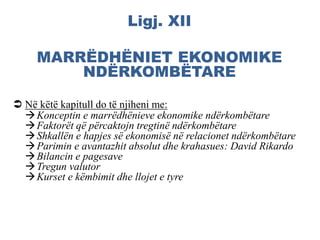 Ligj. XII
MARRËDHËNIET EKONOMIKE
NDËRKOMBËTARE
 Në këtë kapitull do të njiheni me:
Konceptin e marrëdhënieve ekonomike ndërkombëtare
Faktorët që përcaktojn tregtinë ndërkombëtare
Shkallën e hapjes së ekonomisë në relacionet ndërkombëtare
Parimin e avantazhit absolut dhe krahasues: David Rikardo
Bilancin e pagesave
Tregun valutor
Kurset e këmbimit dhe llojet e tyre
 