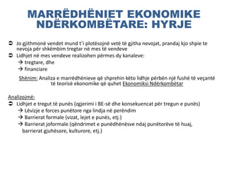 MARRËDHËNIET EKONOMIKE
NDËRKOMBËTARE: HYRJE
 Jo gjithmonë vendet mund t’i plotësojnë vetë të gjitha nevojat, prandaj kjo shpie te
nevoja për shkëmbim tregtar në mes të vendeve
 Lidhjet në mes vendeve realizohen përmes dy kanaleve:
 tregtare, dhe
 financiare
Shënim: Analiza e marrëdhënieve që shprehin këto lidhje përbën një fushë të veçantë
të teorisë ekonomike që quhet Ekonomiksi Ndërkombëtar
Analizojmë:
 Lidhjet e tregut të punës (zgjerimi i BE-së dhe konsekuencat për tregun e punës)
 Lëvizje e forces punëtore nga lindja në perëndim
 Barrierat formale (vizat, lejet e punës, etj.)
 Barrierat joformale (qëndrimet e punëdhënësve ndaj punëtorëve të huaj,
barrierat gjuhësore, kulturore, etj.)
 