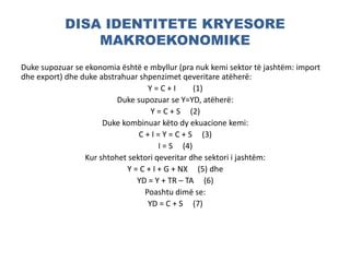 DISA IDENTITETE KRYESORE
MAKROEKONOMIKE
Duke supozuar se ekonomia është e mbyllur (pra nuk kemi sektor të jashtëm: import
dhe export) dhe duke abstrahuar shpenzimet qeveritare atëherë:
Y = C + I (1)
Duke supozuar se Y=YD, atëherë:
Y = C + S (2)
Duke kombinuar këto dy ekuacione kemi:
C + I = Y = C + S (3)
I = S (4)
Kur shtohet sektori qeveritar dhe sektori i jashtëm:
Y = C + I + G + NX (5) dhe
YD = Y + TR – TA (6)
Poashtu dimë se:
YD = C + S (7)
 