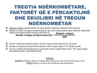 TREGTIA NDËRKOMBËTARE,
FAKTORËT QË E PËRCAKTOJNË
DHE EKUILIBRI NË TREGUN
NDËRKOMBËTAR
 Ekonomi hapur: vendet lidhen me njëra tjetrën nëpërmes eksportit dhe importit
 Shkalla e matjes së hapjes së ekonomisë së një vendi ndaj vendeve tjera shprehet nëpërmjet
vëllimit të eksportit dhe importit ndaj GDP-së:
 Sa më i madh që të jetë ky raport, aq më e hapur është ekonomia e një vendi
 Vendet me ekonomi liberale kanë ekonomi më të hapur (vlera e “O” është e lartë)
 Sa më e madhe të jetë ekonomia e një vendi aq më e vogël është vlera e “O”, sepse tregu i
brendshëm është i vetëmjaftueshëm
SHËNIM:
EKSPORTI përfaqëson shitjen e mallrave dhe shërbimeve të një vendi në vendet tjera, kurse
IMPORTI blerjen e mallrave dhe shërbimeve nga vendet tjera
Shkalla a Hapjes së Ekonomisë (O) =
Eksport + Import
GDP
 