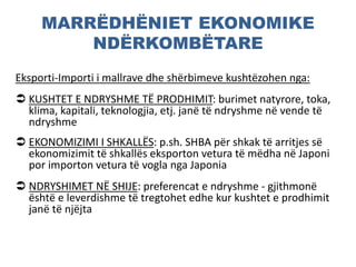 MARRËDHËNIET EKONOMIKE
NDËRKOMBËTARE
Eksporti-Importi i mallrave dhe shërbimeve kushtëzohen nga:
 KUSHTET E NDRYSHME TË PRODHIMIT: burimet natyrore, toka,
klima, kapitali, teknologjia, etj. janë të ndryshme në vende të
ndryshme
 EKONOMIZIMI I SHKALLËS: p.sh. SHBA për shkak të arritjes së
ekonomizimit të shkallës eksporton vetura të mëdha në Japoni
por importon vetura të vogla nga Japonia
 NDRYSHIMET NË SHIJE: preferencat e ndryshme - gjithmonë
është e leverdishme të tregtohet edhe kur kushtet e prodhimit
janë të njëjta
 