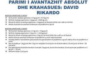 PARIMI I AVANTAZHIT ABSOLUT
DHE KRAHASUES: DAVID
RIKARDOKOSTOJA OPORTUNE E ORIZIT
 Në Australi: kostoja oportune e 1 kg grurë = 0.5 kg oriz
 Në Kinë: kostoja oportune e 1 kg grurë = 0.85 kg oriz
 Mund të shihet se kostoja oportune e 1 kg grurë në Australi është më e ulët se në Kinë
 Kështu Australia ka avantazh krahasues në prodhimin e grurit
KOSTOJA OPORTUNE E ORIZIT
 Në Australi: kostoja oportune e 1 kg oriz = 2 kg grurë
 Në Kinë: kostoja oportune e 1 kg oriz = 1.16 kg grurë
 Mund të shihet se kostoja oportune e 1 kg oriz në Kinë është më e ulët se në Australi
 Kështu Kina ka avantazh krahasues në prodhimin e orizit ndaj Australisë
 Prandaj është e leverdishme që Australia të specializohet në prodhimin e grurit ndërsa Kina në prodhimin e
orizit.
 Për të prodhuar 1 kg grurë dhe 1 kg oriz nevojiten 6 orë pune në Australi ndërsa 14 orë pune në Kinë = 20
orë pune
 Pas specializimit Australia harxhon 4 orë për 2 kg grurë, kurse Kina harxhon 14 orë pune për prodhimin e 2
kg oriz = 18 orë
 Përfitimi është 2 orë pune
 