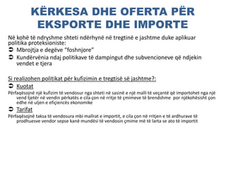 KËRKESA DHE OFERTA PËR
EKSPORTE DHE IMPORTE
Në kohë të ndryshme shteti ndërhynë në tregtinë e jashtme duke aplikuar
politika proteksioniste:
 Mbrojtja e degëve “foshnjore”
 Kundërvënia ndaj politikave të dampingut dhe subvencioneve që ndjekin
vendet e tjera
Si realizohen politikat për kufizimin e tregtisë së jashtme?:
 Kuotat
Përfaqësojnë një kufizim të vendosur nga shteti në sasinë e një malli të veçantë që importohet nga një
vend tjetër në vendin përkatës e cila çon në rritje të çmimeve të brendshme por njëkohësisht çon
edhe në uljen e efiçiencës ekonomike
 Tarifat
Përfaqësojnë taksa të vendosura mbi mallrat e importit, e cila çon në rritjen e të ardhurave të
prodhuesve vendor sepse kanë mundësi të vendosin çmime më të larta se ato të importit
 