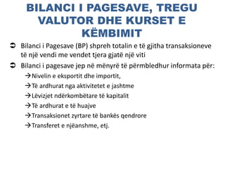 BILANCI I PAGESAVE, TREGU
VALUTOR DHE KURSET E
KËMBIMIT
 Bilanci i Pagesave (BP) shpreh totalin e të gjitha transaksioneve
të një vendi me vendet tjera gjatë një viti
 Bilanci i pagesave jep në mënyrë të përmbledhur informata për:
Nivelin e eksportit dhe importit,
Të ardhurat nga aktivitetet e jashtme
Lëvizjet ndërkombëtare të kapitalit
Të ardhurat e të huajve
Transaksionet zyrtare të bankës qendrore
Transferet e njëanshme, etj.
 