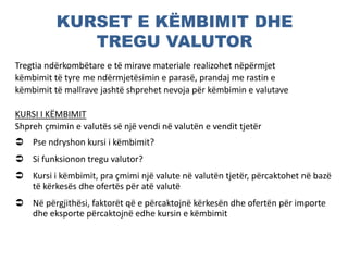 KURSET E KËMBIMIT DHE
TREGU VALUTOR
Tregtia ndërkombëtare e të mirave materiale realizohet nëpërmjet
këmbimit të tyre me ndërmjetësimin e parasë, prandaj me rastin e
këmbimit të mallrave jashtë shprehet nevoja për këmbimin e valutave
KURSI I KËMBIMIT
Shpreh çmimin e valutës së një vendi në valutën e vendit tjetër
 Pse ndryshon kursi i këmbimit?
 Si funksionon tregu valutor?
 Kursi i këmbimit, pra çmimi një valute në valutën tjetër, përcaktohet në bazë
të kërkesës dhe ofertës për atë valutë
 Në përgjithësi, faktorët që e përcaktojnë kërkesën dhe ofertën për importe
dhe eksporte përcaktojnë edhe kursin e këmbimit
 