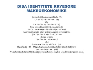 DISA IDENTITETE KRYESORE
MAKROEKONOMIKE
Kombinimi i barazimeve (6) dhe (7):
C + S = YD = Y + TR – TA (8)
dhe
C + YD – S = Y + TR – TA – S (9)
Nëse zëvendësojmë C në ekuacionin (5)
Y = C + I + G + NX (Y + TR – TA – S) + I + G + NX
Marrim diferencën në dy anët e barazimit të mësipërm:
(Y + TR – TA – S) + I + G + NX – Y = 0
dhe do të kemi
TR – TA – S + I + G + NX = 0
dhe
S – I = (G + TR – TA) + NX = 0 (10)
Shprehja (G + TR – TA) përfaqëson deficitit buxhetor. Nëse S=I atëherë:
(G + TR – TA) = - NX (11)
Pra deficiti buxhetor është i barabartë me deficitin e tregtisë së jashtme (importin neto).
 