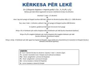 KËRKESA PËR LEKË
DL= f (Eksporte shqiptare = Importe greke) = f (el , YG, PSH/PG, ish/ig)
Kërkesa për lekë lidhet negativisht me kursin e këmbimit të lekut me dhrahmi
Shembull: 1 lekë = 2.5 dhrahmi

nëse 1 kg mish qengji në Shqipëri kushton 400 lekë, atëherë në dhrahmi kushton 400 x 2.5 = 1000 dhrahmi

Tani, nëse 1 lekë = 2 dhrahmi, atëherë 1 kg mish qengji në Shqipëri kushton 800 dhrahmi

Si rrjedhim, grekët do të kërkojnë më shumë mish qengji

Rritja e YG rrit kërkesën për mallra shqiptare dhe rrit kërkesën për lekë (kurba zhvendoset djathtas)

Rritja e PSH/PG zvogëlon kërkesën për mallra shqiptare dhe zvogëlon kërkesën për lekë
(kurba e kërkesës zhvendoset majtas)

Rritja e ish/ig rrit kërkesën për lekë ngase hyn kapital në Shqipëri, sepse është më e leverdishme të investohet në Shqipëri (kurba e
kërkesës zhvendoset djathtas)
Legjenda:
el – kurs i i këmbimit të lekut me dhrahmin i shprehur 1 lekë = x dhrahmi (l/gdr)
YG – produkti i brendshëm bruto i Greqisë (ose të ardhurat kombëtare)
PSH – Niveli i përgjithshëm i çmimeve të Shqipërisë
PG – Niveli i përgjithshëm i çmimeve të Greqisë
ISH – norma mesatare e interesit të Shqipërisë
IG – norma mesatare e interesit të Greqisë
 