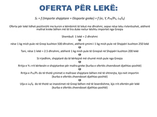 OFERTA PËR LEKË:
SL = f (Importe shqiptare = Eksporte greke) = f (el, Y, PSH/PG, ish/ig)
Oferta për lekë lidhet pozitivisht me kursin e këmbimit të lekut me dhrahmi, sepse nëse leku rivlerësohet, atëherë
mallrat kreke bëhen më të lira duke nxitur kështu importet nga Greqia
Shembull: 1 lekë = 2 dhrahmi

nëse 1 kg mish pule në Greqi kushton 500 dhrahmi, atëherë çmimi i 1 kg mish pule në Shqipëri kushton 250 lekë

Tani, nëse 1 lekë = 2.5 dhrahmi, atëherë 1 kg mish pule të Greqisë në Shqipëri kushton 200 lekë

Si rrjedhim, shqiptarë do të kërkojnë më shumë mish pule nga Greqia

Rritja e YG rrit kërkesën e shqiptarëve për mallra greke (kurba e ofertës zhvendoset djathtas-poshtë)

Rritja e PSH/PG do të thotë çmimet e mallrave shqiptare bëhen më të shtrenjta, kjo nxit importin
(kurba e ofertës zhvendoset djathtas-poshtë)

Ulja e ish/ig do të thotë se investimet në Greqi bëhen më të leverdishme, kjo rrit ofertën për lekë
(kurba e ofertës zhvendoset djathtas-poshtë)
 