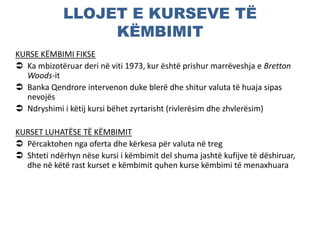LLOJET E KURSEVE TË
KËMBIMIT
KURSE KËMBIMI FIKSE
 Ka mbizotëruar deri në viti 1973, kur është prishur marrëveshja e Bretton
Woods-it
 Banka Qendrore intervenon duke blerë dhe shitur valuta të huaja sipas
nevojës
 Ndryshimi i këtij kursi bëhet zyrtarisht (rivlerësim dhe zhvlerësim)
KURSET LUHATËSE TË KËMBIMIT
 Përcaktohen nga oferta dhe kërkesa për valuta në treg
 Shteti ndërhyn nëse kursi i këmbimit del shuma jashtë kufijve të dëshiruar,
dhe në këtë rast kurset e këmbimit quhen kurse këmbimi të menaxhuara
 