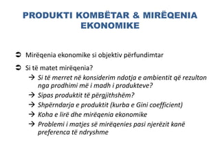 PRODUKTI KOMBËTAR & MIRËQENIA
EKONOMIKE
 Mirëqenia ekonomike si objektiv përfundimtar
 Si të matet mirëqenia?
 Si të merret në konsiderim ndotja e ambientit që rezulton
nga prodhimi më i madh i produkteve?
 Sipas produktit të përgjithshëm?
 Shpërndarja e produktit (kurba e Gini coefficient)
 Koha e lirë dhe mirëqenia ekonomike
 Problemi i matjes së mirëqenies pasi njerëzit kanë
preferenca të ndryshme
 