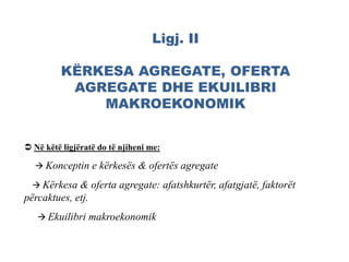 Ligj. II
KËRKESA AGREGATE, OFERTA
AGREGATE DHE EKUILIBRI
MAKROEKONOMIK
 Në këtë ligjëratë do të njiheni me:
 Konceptin e kërkesës & ofertës agregate
 Kërkesa & oferta agregate: afatshkurtër, afatgjatë, faktorët
përcaktues, etj.
 Ekuilibri makroekonomik
 
