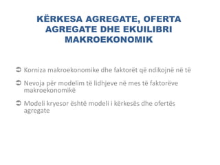 KËRKESA AGREGATE, OFERTA
AGREGATE DHE EKUILIBRI
MAKROEKONOMIK
 Korniza makroekonomike dhe faktorët që ndikojnë në të
 Nevoja për modelim të lidhjeve në mes të faktorëve
makroekonomikë
 Modeli kryesor është modeli i kërkesës dhe ofertës
agregate
 