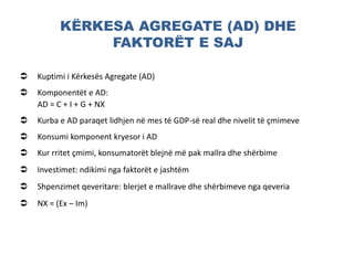 KËRKESA AGREGATE (AD) DHE
FAKTORËT E SAJ
 Kuptimi i Kërkesës Agregate (AD)
 Komponentët e AD:
AD = C + I + G + NX
 Kurba e AD paraqet lidhjen në mes të GDP-së real dhe nivelit të çmimeve
 Konsumi komponent kryesor i AD
 Kur rritet çmimi, konsumatorët blejnë më pak mallra dhe shërbime
 Investimet: ndikimi nga faktorët e jashtëm
 Shpenzimet qeveritare: blerjet e mallrave dhe shërbimeve nga qeveria
 NX = (Ex – Im)
 