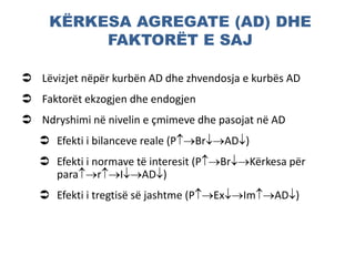 KËRKESA AGREGATE (AD) DHE
FAKTORËT E SAJ
 Lëvizjet nëpër kurbën AD dhe zhvendosja e kurbës AD
 Faktorët ekzogjen dhe endogjen
 Ndryshimi në nivelin e çmimeve dhe pasojat në AD
 Efekti i bilanceve reale (PBrAD)
 Efekti i normave të interesit (PBrKërkesa për
pararIAD)
 Efekti i tregtisë së jashtme (PExImAD)
 