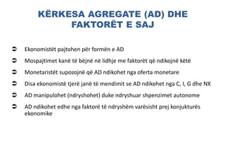 KËRKESA AGREGATE (AD) DHE
FAKTORËT E SAJ
 Ekonomistët pajtohen për formën e AD
 Mospajtimet kanë të bëjnë në lidhje me faktorët që ndikojnë këtë
 Monetaristët supozojnë që AD ndikohet nga oferta monetare
 Disa ekonomistë tjerë janë të mendimit se AD ndikohet nga C, I, G dhe NX
 AD manipulohet (ndryshohet) duke ndryshuar shpenzimet autonome
 AD ndikohet edhe nga faktorë të ndryshëm varësisht prej konjukturës
ekonomike
 